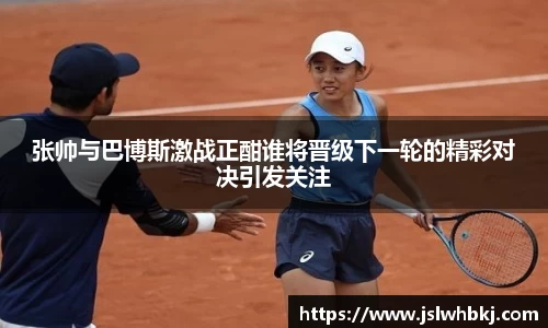 张帅与巴博斯激战正酣谁将晋级下一轮的精彩对决引发关注