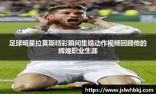 足球明星拉莫斯精彩瞬间集锦动作视频回顾他的辉煌职业生涯