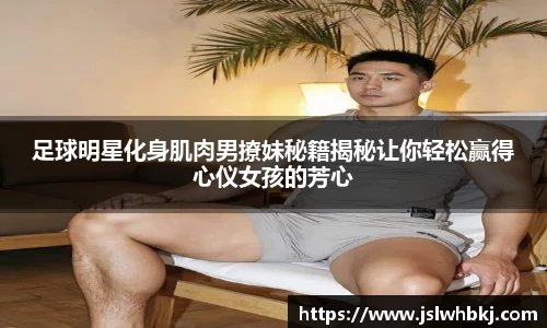 足球明星化身肌肉男撩妹秘籍揭秘让你轻松赢得心仪女孩的芳心