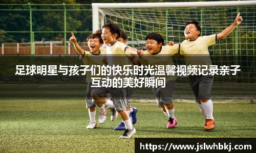 足球明星与孩子们的快乐时光温馨视频记录亲子互动的美好瞬间